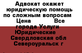 Адвокат окажет юридическую помощь по сложным вопросам  › Цена ­ 1 200 - Все города Услуги » Юридические   . Свердловская обл.,Североуральск г.